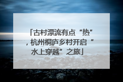 古村漂流有点“热”，杭州桐庐乡村开启“水上穿越”之旅